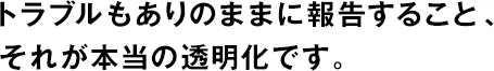 トラブルもありのままに報告すること、それが本当の透明化です。