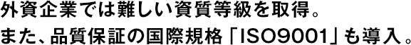 外資企業では難しい資質等級を取得。また、品質保証の国際規格「ISO9001」も導入。