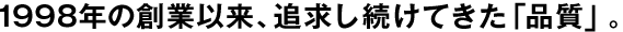 1998年の創業以来、追求し続けてきた「品質」。