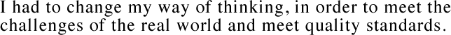 I had to change my way of thinking, in order to meet the challenges of the real world and meet quality standards.