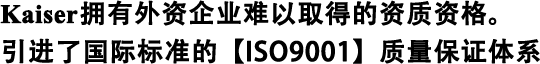 Kaiser拥有外资企业难以取得的资质资格。 引进了国际标准的【ISO9001】质量保证体系