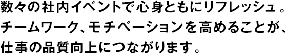 数々の社内イベントで心身ともにリフレッシュ。チームワーク、モチベーションを高めることが、仕事の品質向上につながります。