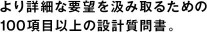 より詳細な要望を汲み取るための100項目以上の設計質問書。